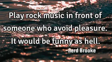 Play rock music in front of someone who avoid pleasure. It would be funny as hell.