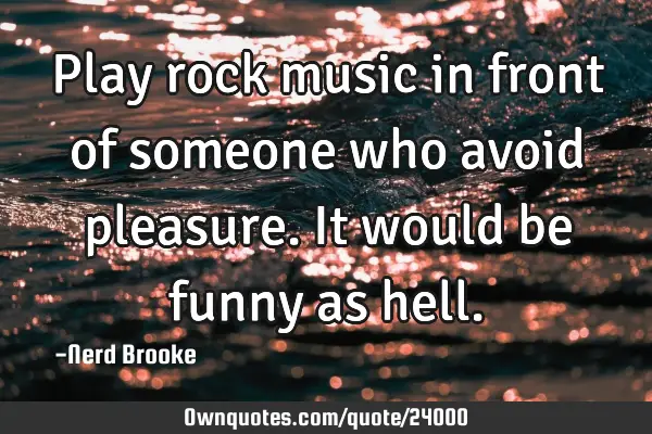 Play rock music in front of someone who avoid pleasure. It would be funny as