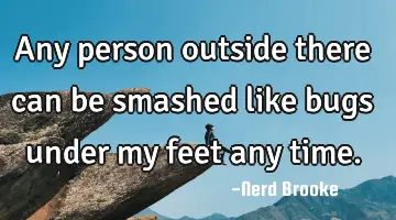 Any person outside there can be smashed like bugs under my feet any time.
