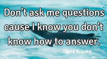 Don't ask me questions cause I know you don't know how to answer.
