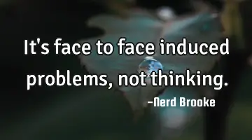 It's face to face induced problems, not thinking.