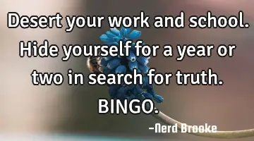 Desert your work and school. Hide yourself for a year or two in search for truth. BINGO.