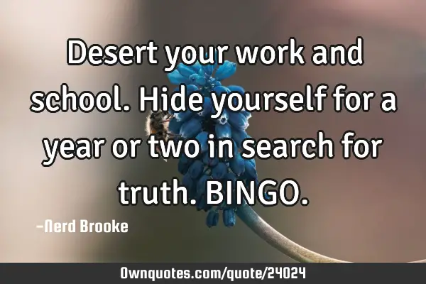 Desert your work and school. Hide yourself for a year or two in search for truth. BINGO