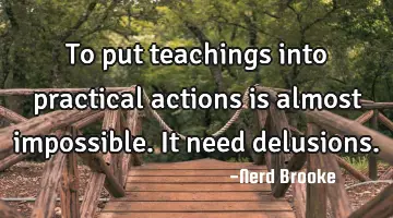 To put teachings into practical actions is almost impossible. It need delusions.