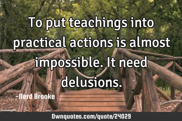 To put teachings into practical actions is almost impossible. It need