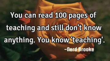 You can read 100 pages of teaching and still don't know anything. You know 'teaching'.