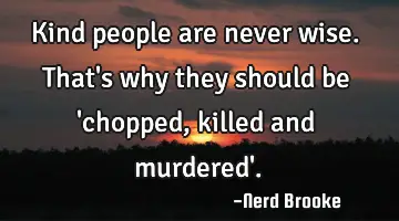Kind people are never wise. That's why they should be 'chopped, killed and murdered'.