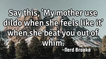 Say this, 'My mother use dildo when she feels like it' when she beat you out of whim.
