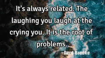It's always related. The laughing you laugh at the crying you. It is the root of problems.