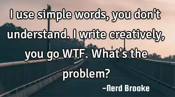 I use simple words, you don't understand. I write creatively, you go WTF. What's the problem?