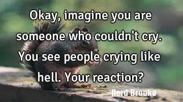 Okay, imagine you are someone who couldn't cry. You see people crying like hell. Your reaction?