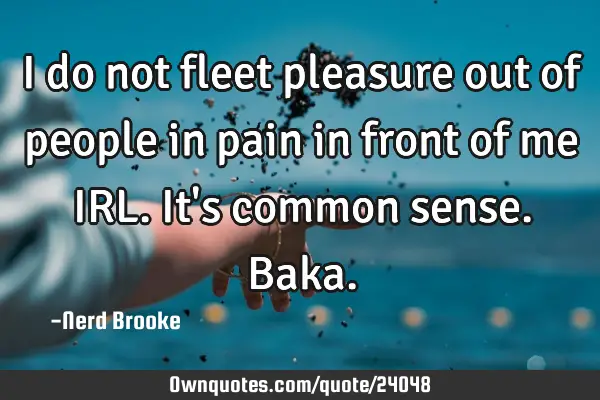 I do not fleet pleasure out of people in pain in front of me IRL. It