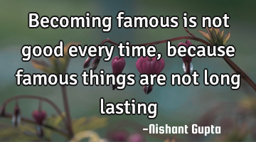becoming famous is not good every time,  because famous things are not long