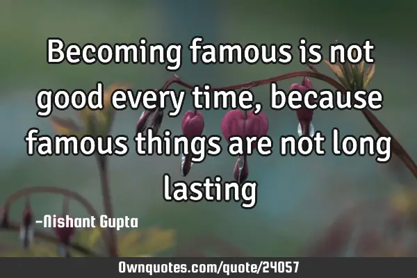 Becoming famous is not good every time,  because famous things are not long