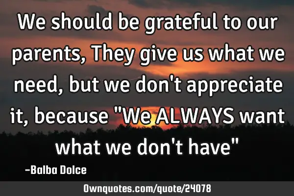 We should be grateful to our parents , They give us what we need , but we don