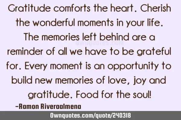 Gratitude comforts the heart. Cherish the wonderful moments in your life. The memories left behind