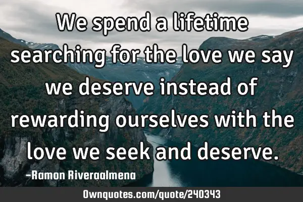 We spend a lifetime searching for the love we say we deserve instead of rewarding ourselves with