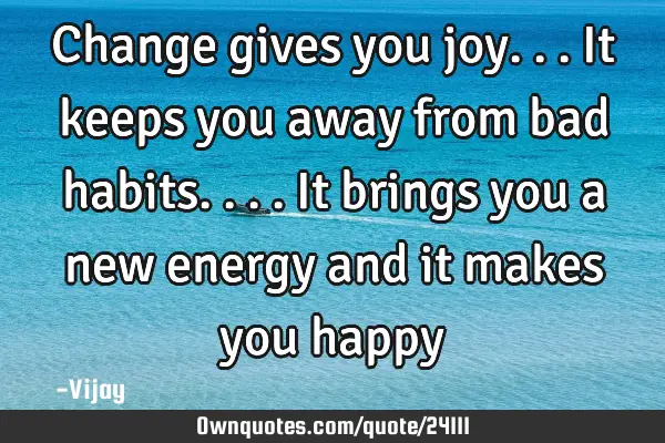 Change gives you joy...it keeps you away from bad habits....it brings you a new energy and it makes