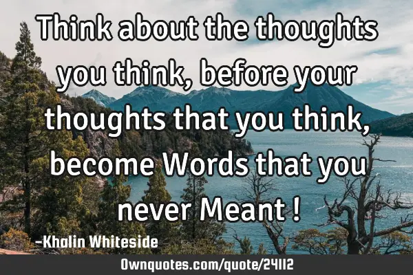 Think about the thoughts you think, before your thoughts that you think, become Words that you