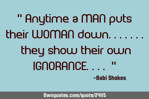 " Anytime a MAN puts their WOMAN down....... they show their own IGNORANCE.... "