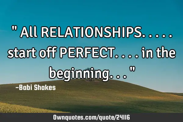 " All RELATIONSHIPS..... start off PERFECT.... in the beginning... "