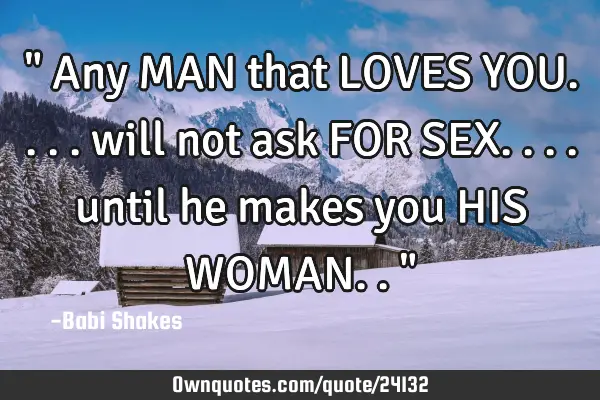 " Any MAN that LOVES YOU.... will not ask FOR SEX.... until he makes you HIS WOMAN.. "