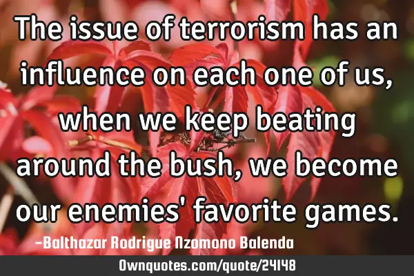 The issue of terrorism has an influence on each one of us, when we keep beating around the bush, we