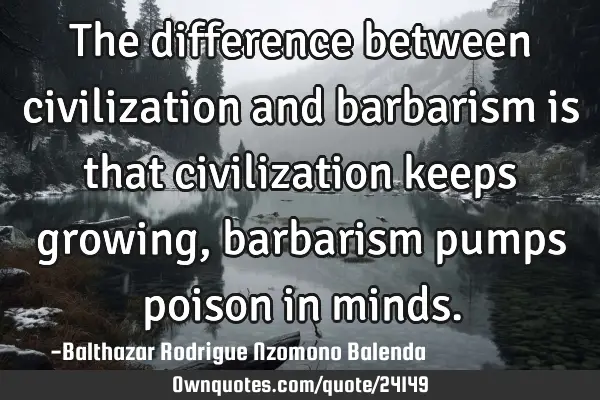 The difference between civilization and barbarism is that civilization keeps growing, barbarism