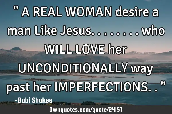 " A REAL WOMAN desire a man Like Jesus........ who WILL LOVE her UNCONDITIONALLY way past her IMPERF