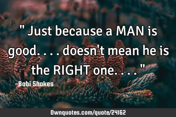 " Just because a MAN is good.... doesn