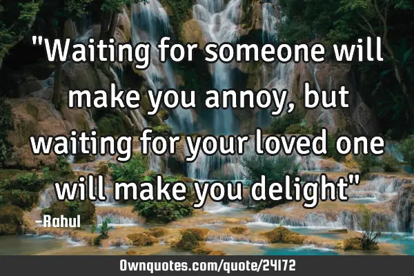 "Waiting for someone will make you annoy, but waiting for your loved one will make you delight"