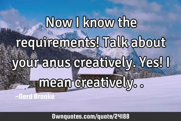 Now i know the requirements! Talk about your anus creatively. Yes! I mean