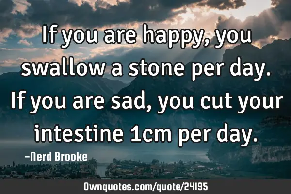 If you are happy, you swallow a stone per day. If you are sad, you cut your intestine 1cm per