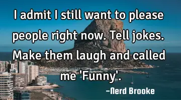 I admit I still want to please people right now. Tell jokes. Make them laugh and called me 'Funny'.