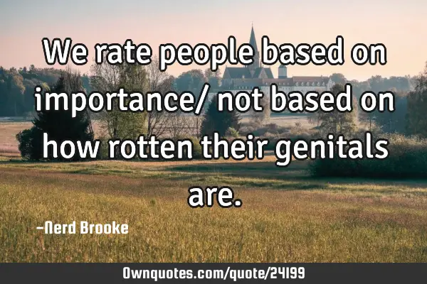 We rate people based on importance/ not based on how rotten their genitals