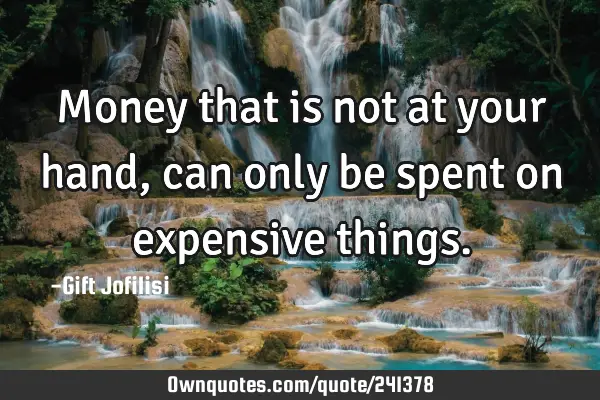 Money that is not at your hand ,can only be spent on expensive