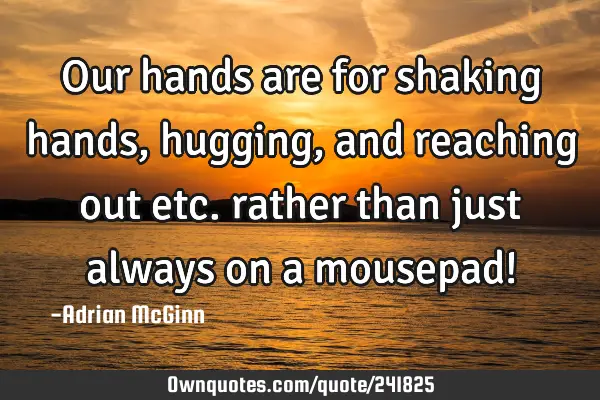 Our hands are for shaking hands, hugging, and reaching out etc. rather than just always on a