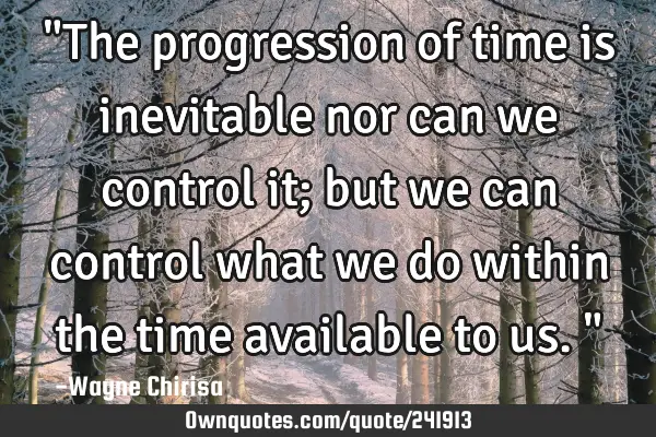 "The progression of time is inevitable nor can we control it; but we can control what we do within