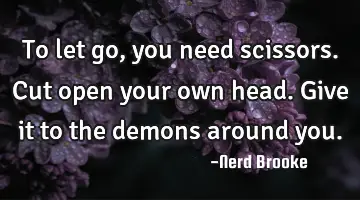 To let go, you need scissors. Cut open your own head. Give it to the demons around you.