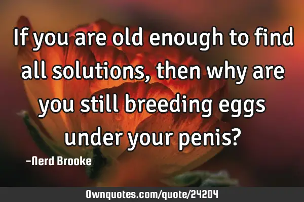 If you are old enough to find all solutions, then why are you still breeding eggs under your penis?