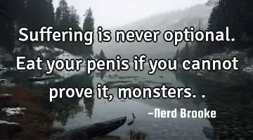 Suffering is never optional. Eat your penis if you cannot prove it, monsters..