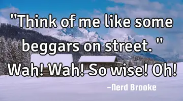 ''Think of me like some beggars on street.'' Wah! Wah! So wise! Oh!