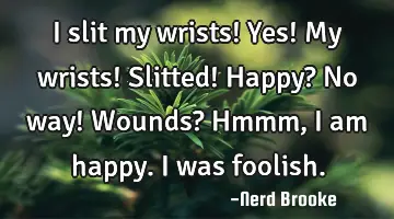 I slit my wrists! Yes! My wrists! Slitted! Happy? No way! Wounds? Hmmm, I am happy. I was foolish.