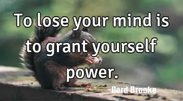 To lose your mind is to grant yourself power.