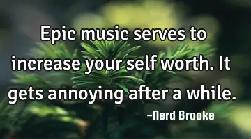 Epic music serves to increase your self worth. It gets annoying after a while.