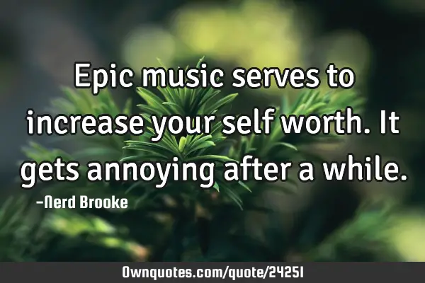 Epic music serves to increase your self worth. It gets annoying after a