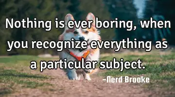 Nothing is ever boring, when you recognize everything as a particular subject.