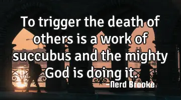 To trigger the death of others is a work of succubus and the mighty God is doing it.