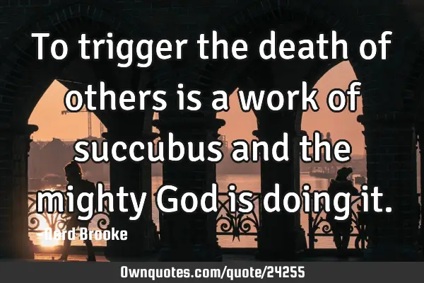 To trigger the death of others is a work of succubus and the mighty God is doing