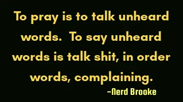 To pray is to talk unheard words. To say unheard words is talk shit, in order words, complaining.